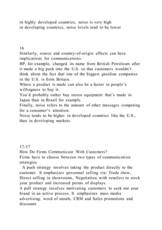 in highly developed countries, noise is very high
in developing countries, noise levels tend to be lower
16
Similarly, source and country-of-origin effects can have
implications for communications.
BP, for example, changed its name from British Petroleum after
it made a big push into the U.S. so that customers wouldn’t
think about the fact that one of the biggest gasoline companies
in the U.S. is from Britain.
Where a product is made can also be a factor in people’s
willingness to buy it.
You’d probably rather buy stereo equipment that’s made in
Japan than in Brazil for example.
Finally, noise refers to the amount of other messages competing
for a consumer’s attention.
Noise tends to be higher in developed countries like the U.S.,
than in developing markets.
17-17
How Do Firms Communicate With Customers?
Firms have to choose between two types of communication
strategies
A push strategy involves taking the product directly to the
customer. It emphasizes personnel selling via: Trade show,
Direct selling in showrooms, Negotiation with retailers to stock
your product and increased points of displays.
A pull strategy involves motivating customers to seek out your
brand in an active process. It emphasizes mass media
advertising, word of mouth, CRM and Sales promotions and
discounts
 