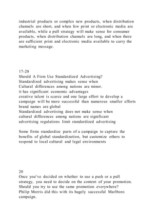 industrial products or complex new products, when distribution
channels are short, and when few print or electronic media are
available, while a pull strategy will make sense for consumer
products, when distribution channels are long, and when there
are sufficient print and electronic media available to carry the
marketing message.
17-20
Should A Firm Use Standardized Advertising?
Standardized advertising makes sense when
Cultural differences among nations are minor.
it has significant economic advantages
creative talent is scarce and one large effort to develop a
campaign will be more successful than numerous smaller efforts
brand names are global
Standardized advertising does not make sense when
cultural differences among nations are significant
advertising regulations limit standardized advertising
Some firms standardize parts of a campaign to capture the
benefits of global standardization, but customize others to
respond to local cultural and legal environments
20
Once you’ve decided on whether to use a push or a pull
strategy, you need to decide on the content of your promotion.
Should you try to use the same promotion everywhere?
Philip Morris did this with its hugely successful Marlboro
campaign.
 
