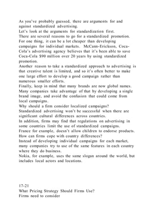 As you’ve probably guessed, there are arguments for and
against standardized advertising.
Let’s look at the arguments for standardization first.
There are several reasons to go for a standardized promotion.
For one thing, it can be a lot cheaper than developing
campaigns for individual markets. McCann-Erickson, Coca-
Cola’s advertising agency believes that it’s been able to save
Coca-Cola $90 million over 20 years by using standardized
promotion.
Another reason to take a standardized approach to advertising is
that creative talent is limited, and so it’s often better to make
one large effort to develop a good campaign rather than
numerous smaller efforts.
Finally, keep in mind that many brands are now global names.
Many companies take advantage of that by developing a single
brand image, and avoid the confusion that could come from
local campaigns.
Why should a firm consider localized campaigns?
Standardized advertising won’t be successful when there are
significant cultural differences across countries.
In addition, firms may find that regulations on advertising in
some countries limit the use of standardized campaigns.
France for example, doesn’t allow children to endorse products.
How can firms cope with country differences?
Instead of developing individual campaigns for each market,
many companies try to use of the same features in each country
where they do business.
Nokia, for example, uses the same slogan around the world, but
includes local actors and locations.
17-21
What Pricing Strategy Should Firms Use?
Firms need to consider
 