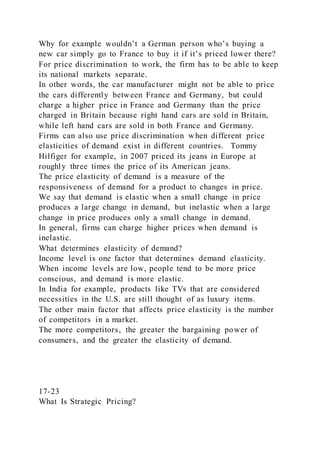 Why for example wouldn’t a German person who’s buying a
new car simply go to France to buy it if it’s priced lower there?
For price discrimination to work, the firm has to be able to keep
its national markets separate.
In other words, the car manufacturer might not be able to price
the cars differently between France and Germany, but could
charge a higher price in France and Germany than the price
charged in Britain because right hand cars are sold in Britain,
while left hand cars are sold in both France and Germany.
Firms can also use price discrimination when different price
elasticities of demand exist in different countries. Tommy
Hilfiger for example, in 2007 priced its jeans in Europe at
roughly three times the price of its American jeans.
The price elasticity of demand is a measure of the
responsiveness of demand for a product to changes in price.
We say that demand is elastic when a small change in price
produces a large change in demand, but inelastic when a large
change in price produces only a small change in demand.
In general, firms can charge higher prices when demand is
inelastic.
What determines elasticity of demand?
Income level is one factor that determines demand elasticity.
When income levels are low, people tend to be more price
conscious, and demand is more elastic.
In India for example, products like TVs that are considered
necessities in the U.S. are still thought of as luxury items.
The other main factor that affects price elasticity is the number
of competitors in a market.
The more competitors, the greater the bargaining power of
consumers, and the greater the elasticity of demand.
17-23
What Is Strategic Pricing?
 