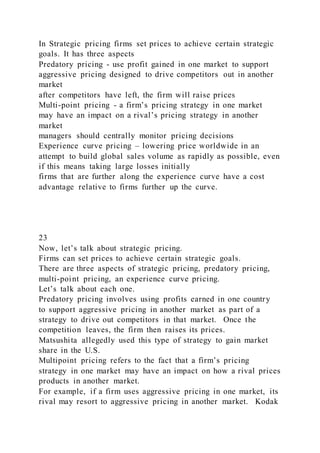 In Strategic pricing firms set prices to achieve certain strategic
goals. It has three aspects
Predatory pricing - use profit gained in one market to support
aggressive pricing designed to drive competitors out in another
market
after competitors have left, the firm will raise prices
Multi-point pricing - a firm’s pricing strategy in one market
may have an impact on a rival’s pricing strategy in another
market
managers should centrally monitor pricing decisions
Experience curve pricing – lowering price worldwide in an
attempt to build global sales volume as rapidly as possible, even
if this means taking large losses initially
firms that are further along the experience curve have a cost
advantage relative to firms further up the curve.
23
Now, let’s talk about strategic pricing.
Firms can set prices to achieve certain strategic goals.
There are three aspects of strategic pricing, predatory pricing,
multi-point pricing, an experience curve pricing.
Let’s talk about each one.
Predatory pricing involves using profits earned in one country
to support aggressive pricing in another market as part of a
strategy to drive out competitors in that market. Once the
competition leaves, the firm then raises its prices.
Matsushita allegedly used this type of strategy to gain market
share in the U.S.
Multipoint pricing refers to the fact that a firm’s pricing
strategy in one market may have an impact on how a rival prices
products in another market.
For example, if a firm uses aggressive pricing in one market, its
rival may resort to aggressive pricing in another market. Kodak
 