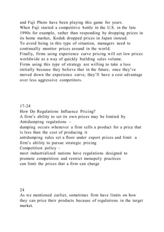 and Fuji Photo have been playing this game for years.
When Fuji started a competitive battle in the U.S. in the late
1990s for example, rather than responding by dropping prices in
its home market, Kodak dropped prices in Japan instead.
To avoid being in this type of situation, managers need to
continually monitor prices around in the world.
Finally, firms using experience curve pricing will set low prices
worldwide as a way of quickly building sales volume.
Firms using this type of strategy are willing to take a loss
initially because they believe that in the future, once they’ve
moved down the experience curve, they’ll have a cost advantage
over less aggressive competitors.
17-24
How Do Regulations Influence Pricing?
A firm’s ability to set its own prices may be limited by
Antidumping regulations –
dumping occurs whenever a firm sells a product for a price that
is less than the cost of producing it
antidumping rules set a floor under export prices and limit a
firm’s ability to pursue strategic pricing
Competition policy –
most industrialized nations have regulations designed to
promote competition and restrict monopoly practices
can limit the prices that a firm can charge
24
As we mentioned earlier, sometimes firm have limits on how
they can price their products because of regulations in the target
market.
 