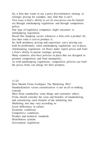 So, a firm that wants to use a price discrimination strategy or
strategic pricing for example, may find that it can’t.
Two ways a firm’s ability to set its own prices can be limited
are through antidumping regulations and through competition
policy.
One type of regulation companies might encounter is
antidumping legislation.
Recall that dumping occurs whenever a firm sells a product for
less than what it cost to produce it.
So, both predatory pricing and experience curve pricing can
both be problematic when antidumping regulations are in place.
Antidumping regulations set floors under export prices and limit
a firm’s ability to pursue strategic pricing.
Many countries also have policies in place that are designed to
promote competition and limit monopolies.
As with antidumping regulations, competition policies can limit
the prices firms can charge for their products.
17-25
How Should Firms Configure The Marketing Mix?
Standardization versus customization is not an all or nothing
concept.
Most firms standardize some things and customize others.
Firms should consider the costs and benefits of standardizing
and customizing each element of the marketing mix
Marketing mix may vary according to:
Local differences in culture
Economic conditions
Competitive conditions
Product and technical standards
Distribution systems
Government regulations
 