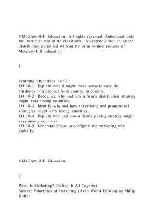 ©McGraw-Hill Education. All rights reserved. Authorized only
for instructor use in the classroom. No reproduction or further
distribution permitted without the prior written consent of
McGraw-Hill Education.
1
Learning Objectives 1 of 2
LO 18-1 Explain why it might make sense to vary the
attributes of a product from country to country.
LO 18-2 Recognize why and how a firm’s distribution strategy
might vary among countries.
LO 18-3 Identify why and how advertising and promotional
strategies might vary among countries.
LO 18-4 Explain why and how a firm’s pricing strategy might
vary among countries.
LO 18-5 Understand how to configure the marketing mix
globally.
©McGraw-Hill Education.
2
What Is Marketing? Pulling It All Together
Source: Principles of Marketing (Arab World Edition) by Philip
Kotler
 