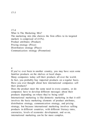 17-3
17-4
What Is The Marketing Mix?
The marketing mix (the choices the firm offers to its targeted
market) is comprised of (4 Ps).
Product attributes (Product)
Pricing strategy (Price)
Distribution strategy (Place)
Communication strategy (Promotion)
4
If you’ve ever been to another country, you may have seen some
familiar products on the shelves at local shops.
Many companies today sell their products all over the world.
In fact, you probably buy imported products on a regular basis.
Have you ever thought about how international companies sell
their products?
Does the product meet the same need in every country, or do
companies have to develop different messages about their
products depending on where they’re being sold?
International marketing is like domestic marketing in that it still
involves the basic marketing elements of product attributes,
distribution strategy, communication strategy, and pricing
strategy, but because international marketing involves selling
products in different countries, with different literacy rates,
currencies, levels of economic development, and so on,
international marketing can be far more complex.
 