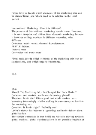 Firms have to decide which elements of the marketing mix can
be standardized, and which need to be adapted to the local
market.
International Marketing: How it is different?
The process of International marketing remain same. However,
it is more complex and differs from domestic marketing because
it involves selling products in different countries, with
different:
Consumer needs, wants, demand & preferences
PESTLE factors
literacy rates
Currencies and many more
Firms must decide which elements of the marketing mix can be
standardized, and which need to customized.
17-5
17-6
Should The Marketing Mix Be Changed For Each Market?
Question: Are markets and brands becoming global?
Theodore Levitt (in 1960) argued that world markets were
becoming increasingly similar making it unnecessary to localize
the marketing mix
Question: Is Levitt right? Probably not!
Levitt’s theory has become a lightening rod in the debate about
globalization.
The current consensus is that while the world is moving towards
global markets, global standardization is not possible because of
 