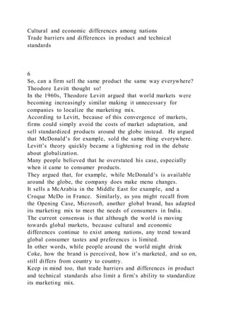 Cultural and economic differences among nations
Trade barriers and differences in product and technical
standards
6
So, can a firm sell the same product the same way everywhere?
Theodore Levitt thought so!
In the 1960s, Theodore Levitt argued that world markets were
becoming increasingly similar making it unnecessary for
companies to localize the marketing mix.
According to Levitt, because of this convergence of markets,
firms could simply avoid the costs of market adaptation, and
sell standardized products around the globe instead. He argued
that McDonald’s for example, sold the same thing everywhere.
Levitt’s theory quickly became a lightening rod in the debate
about globalization.
Many people believed that he overstated his case, especially
when it came to consumer products.
They argued that, for example, while McDonald’s is available
around the globe, the company does make menu changes.
It sells a McArabia in the Middle East for example, and a
Croque McDo in France. Similarly, as you might recall from
the Opening Case, Microsoft, another global brand, has adapted
its marketing mix to meet the needs of consumers in India.
The current consensus is that although the world is moving
towards global markets, because cultural and economic
differences continue to exist among nations, any trend toward
global consumer tastes and preferences is limited.
In other words, while people around the world might drink
Coke, how the brand is perceived, how it’s marketed, and so on,
still differs from country to country.
Keep in mind too, that trade barriers and differences in product
and technical standards also limit a firm’s ability to standardize
its marketing mix.
 