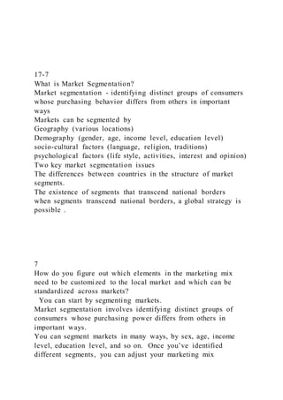 17-7
What is Market Segmentation?
Market segmentation - identifying distinct groups of consumers
whose purchasing behavior differs from others in important
ways
Markets can be segmented by
Geography (various locations)
Demography (gender, age, income level, education level)
socio-cultural factors (language, religion, traditions)
psychological factors (life style, activities, interest and opinion)
Two key market segmentation issues
The differences between countries in the structure of market
segments.
The existence of segments that transcend national borders
when segments transcend national borders, a global strategy is
possible .
7
How do you figure out which elements in the marketing mix
need to be customized to the local market and which can be
standardized across markets?
You can start by segmenting markets.
Market segmentation involves identifying distinct groups of
consumers whose purchasing power differs from others in
important ways.
You can segment markets in many ways, by sex, age, income
level, education level, and so on. Once you’ve identified
different segments, you can adjust your marketing mix
 