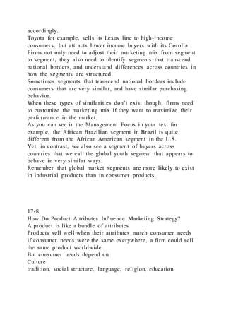 accordingly.
Toyota for example, sells its Lexus line to high-income
consumers, but attracts lower income buyers with its Corolla.
Firms not only need to adjust their marketing mix from segment
to segment, they also need to identify segments that transcend
national borders, and understand differences across countries in
how the segments are structured.
Sometimes segments that transcend national borders include
consumers that are very similar, and have similar purchasing
behavior.
When these types of similarities don’t exist though, firms need
to customize the marketing mix if they want to maximize their
performance in the market.
As you can see in the Management Focus in your text for
example, the African Brazilian segment in Brazil is quite
different from the African American segment in the U.S.
Yet, in contrast, we also see a segment of buyers across
countries that we call the global youth segment that appears to
behave in very similar ways.
Remember that global market segments are more likely to exist
in industrial products than in consumer products.
17-8
How Do Product Attributes Influence Marketing Strategy?
A product is like a bundle of attributes
Products sell well when their attributes match consumer needs
if consumer needs were the same everywhere, a firm could sell
the same product worldwide.
But consumer needs depend on
Culture
tradition, social structure, language, religion, education
 