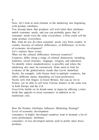 8
Now, let’s look at each element in the marketing mix beginning
with product attributes.
You already know that products sell well when their attributes
match consumer needs, and you can probably guess that if
consumer needs were the same everywhere, a firm could sell the
same product everywhere.
But, what do you do when consumer needs vary from country to
country because of cultural differences, or differences in levels
of economic development?
Let’s explore these issues.
What are the cultural differences between countries?
Countries differ along a range of cultural dimensions including
tradition, social structure, language, religion, and education.
To identify where standardization is possible and where the
marketing mix must be customized, firms need to look for
evidence of the globalization trends that Levitt identified.
Nestle, for example, sells frozen food in multiple countries, but
offers different menus depending on local preferences.
Nestle sells fish fingers in Great Britain, but coq au vin in
France, yet its able to sell Lean Cuisine dinners in the same way
in both Europe and the U.S.
Coca-Cola builds on its brand name in Japan by offering a tonic
drink that appeals to local consumers in addition to its
traditional cola.
How Do Product Attributes Influence Marketing Strategy?
Level of economic development
consumers in highly developed countries tend to demand a lot of
extra performance attributes
consumers in less developed nations tend to prefer more basic
products
 