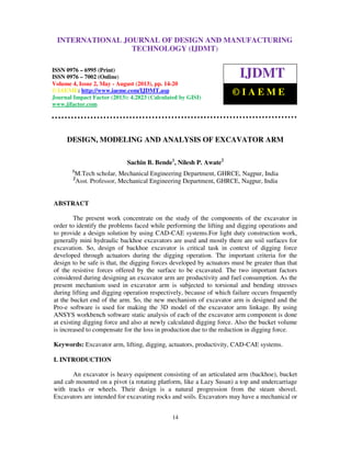 International Journal of Design and Manufacturing Technology (IJDMT), ISSN 0976 –
6995(Print), ISSN 0976 – 7002(Online) Volume 4, Issue 2, May - August (2013), © IAEME
14
DESIGN, MODELING AND ANALYSIS OF EXCAVATOR ARM
Sachin B. Bende1
, Nilesh P. Awate2
1
M.Tech scholar, Mechanical Engineering Department, GHRCE, Nagpur, India
2
Asst. Professor, Mechanical Engineering Department, GHRCE, Nagpur, India
ABSTRACT
The present work concentrate on the study of the components of the excavator in
order to identify the problems faced while performing the lifting and digging operations and
to provide a design solution by using CAD-CAE systems.For light duty construction work,
generally mini hydraulic backhoe excavators are used and mostly there are soil surfaces for
excavation. So, design of backhoe excavator is critical task in context of digging force
developed through actuators during the digging operation. The important criteria for the
design to be safe is that, the digging forces developed by actuators must be greater than that
of the resistive forces offered by the surface to be excavated. The two important factors
considered during designing an excavator arm are productivity and fuel consumption. As the
present mechanism used in excavator arm is subjected to torsional and bending stresses
during lifting and digging operation respectively, because of which failure occurs frequently
at the bucket end of the arm. So, the new mechanism of excavator arm is designed and the
Pro-e software is used for making the 3D model of the excavator arm linkage. By using
ANSYS workbench software static analysis of each of the excavator arm component is done
at existing digging force and also at newly calculated digging force. Also the bucket volume
is increased to compensate for the loss in production due to the reduction in digging force.
Keywords: Excavator arm, lifting, digging, actuators, productivity, CAD-CAE systems.
I. INTRODUCTION
An excavator is heavy equipment consisting of an articulated arm (backhoe), bucket
and cab mounted on a pivot (a rotating platform, like a Lazy Susan) a top and undercarriage
with tracks or wheels. Their design is a natural progression from the steam shovel.
Excavators are intended for excavating rocks and soils. Excavators may have a mechanical or
INTERNATIONAL JOURNAL OF DESIGN AND MANUFACTURING
TECHNOLOGY (IJDMT)
ISSN 0976 – 6995 (Print)
ISSN 0976 – 7002 (Online)
Volume 4, Issue 2, May - August (2013), pp. 14-20
© IAEME: http://www.iaeme.com/IJDMT.asp
Journal Impact Factor (2013): 4.2823 (Calculated by GISI)
www.jifactor.com
IJDMT
© I A E M E
 