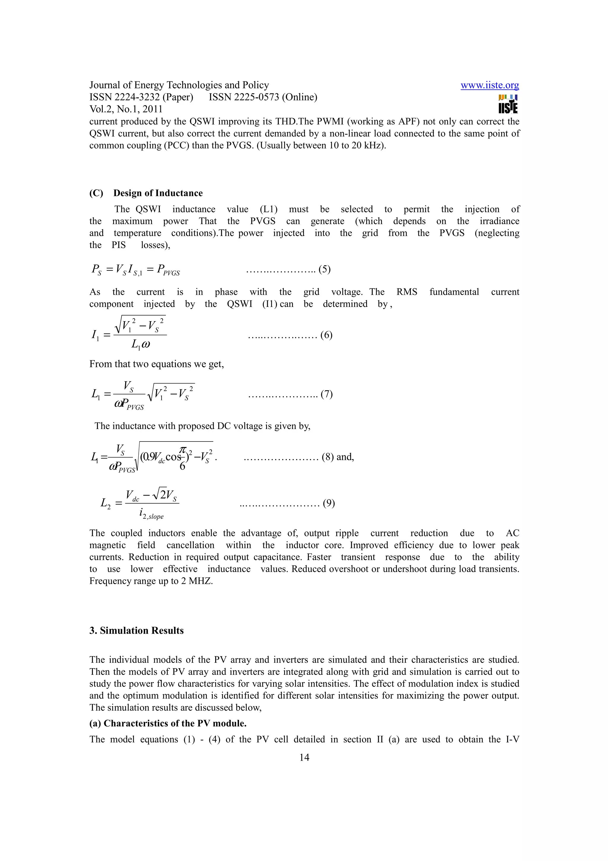 Journal of Energy Technologies and Policy                                                     www.iiste.org
ISSN 2224-3232 (Paper) ISSN 2225-0573 (Online)
Vol.2, No.1, 2011
current produced by the QSWI improving its THD.The PWMI (working as APF) not only can correct the
QSWI current, but also correct the current demanded by a non-linear load connected to the same point of
common coupling (PCC) than the PVGS. (Usually between 10 to 20 kHz).



(C)     Design of Inductance
    The QSWI inductance value (L1) must be selected to permit the injection of
the maximum power That the PVGS can generate (which depends on the irradiance
and temperature conditions).The power injected into the grid from the PVGS (neglecting
the PIS   losses),

PS = V S I S ,1 = PPVGS                …….………….. (5)

As the current is in phase with the grid voltage. The RMS                             fundamental    current
component injected by the QSWI (I1) can be determined by ,

          V1 − VS
            2       2

I1 =                                    …..……….…… (6)
            L1ω
From that two equations we get,

         VS
L1 =           V1 − VS
                 2     2
                                        …….………….. (7)
        ωPPVGS
 The inductance with proposed DC voltage is given by,

        VS              π
L1 =          (0.9Vdc cos )2 −VS .
                                2
                                       .………………… (8) and,
       ωPPVGS            6

           Vdc − 2VS
  L2 =                                ..….……………… (9)
              i2,slope
The coupled inductors enable the advantage of, output ripple current reduction due to AC
magnetic field cancellation within the inductor core. Improved efficiency due to lower peak
currents. Reduction in required output capacitance. Faster transient response due to the ability
to use lower effective inductance values. Reduced overshoot or undershoot during load transients.
Frequency range up to 2 MHZ.




3. Simulation Results

The individual models of the PV array and inverters are simulated and their characteristics are studied.
Then the models of PV array and inverters are integrated along with grid and simulation is carried out to
study the power flow characteristics for varying solar intensities. The effect of modulation index is studied
and the optimum modulation is identified for different solar intensities for maximizing the power output.
The simulation results are discussed below,
(a) Characteristics of the PV module.
The model equations (1) - (4) of the PV cell detailed in section II (a) are used to obtain the I-V
                                                     14
 