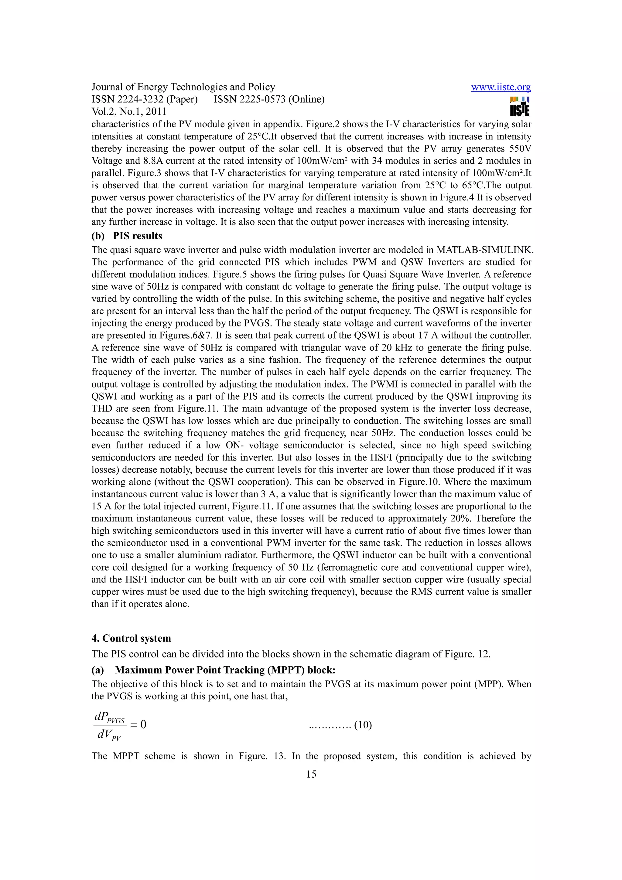 Journal of Energy Technologies and Policy                                                       www.iiste.org
ISSN 2224-3232 (Paper) ISSN 2225-0573 (Online)
Vol.2, No.1, 2011
characteristics of the PV module given in appendix. Figure.2 shows the I-V characteristics for varying solar
intensities at constant temperature of 25°C.It observed that the current increases with increase in intensity
thereby increasing the power output of the solar cell. It is observed that the PV array generates 550V
Voltage and 8.8A current at the rated intensity of 100mW/cm² with 34 modules in series and 2 modules in
parallel. Figure.3 shows that I-V characteristics for varying temperature at rated intensity of 100mW/cm².It
is observed that the current variation for marginal temperature variation from 25°C to 65°C.The output
power versus power characteristics of the PV array for different intensity is shown in Figure.4 It is observed
that the power increases with increasing voltage and reaches a maximum value and starts decreasing for
any further increase in voltage. It is also seen that the output power increases with increasing intensity.
(b) PIS results
The quasi square wave inverter and pulse width modulation inverter are modeled in MATLAB-SIMULINK.
The performance of the grid connected PIS which includes PWM and QSW Inverters are studied for
different modulation indices. Figure.5 shows the firing pulses for Quasi Square Wave Inverter. A reference
sine wave of 50Hz is compared with constant dc voltage to generate the firing pulse. The output voltage is
varied by controlling the width of the pulse. In this switching scheme, the positive and negative half cycles
are present for an interval less than the half the period of the output frequency. The QSWI is responsible for
injecting the energy produced by the PVGS. The steady state voltage and current waveforms of the inverter
are presented in Figures.6&7. It is seen that peak current of the QSWI is about 17 A without the controller.
A reference sine wave of 50Hz is compared with triangular wave of 20 kHz to generate the firing pulse.
The width of each pulse varies as a sine fashion. The frequency of the reference determines the output
frequency of the inverter. The number of pulses in each half cycle depends on the carrier frequency. The
output voltage is controlled by adjusting the modulation index. The PWMI is connected in parallel with the
QSWI and working as a part of the PIS and its corrects the current produced by the QSWI improving its
THD are seen from Figure.11. The main advantage of the proposed system is the inverter loss decrease,
because the QSWI has low losses which are due principally to conduction. The switching losses are small
because the switching frequency matches the grid frequency, near 50Hz. The conduction losses could be
even further reduced if a low ON- voltage semiconductor is selected, since no high speed switching
semiconductors are needed for this inverter. But also losses in the HSFI (principally due to the switching
losses) decrease notably, because the current levels for this inverter are lower than those produced if it was
working alone (without the QSWI cooperation). This can be observed in Figure.10. Where the maximum
instantaneous current value is lower than 3 A, a value that is significantly lower than the maximum value of
15 A for the total injected current, Figure.11. If one assumes that the switching losses are proportional to the
maximum instantaneous current value, these losses will be reduced to approximately 20%. Therefore the
high switching semiconductors used in this inverter will have a current ratio of about five times lower than
the semiconductor used in a conventional PWM inverter for the same task. The reduction in losses allows
one to use a smaller aluminium radiator. Furthermore, the QSWI inductor can be built with a conventional
core coil designed for a working frequency of 50 Hz (ferromagnetic core and conventional cupper wire),
and the HSFI inductor can be built with an air core coil with smaller section cupper wire (usually special
cupper wires must be used due to the high switching frequency), because the RMS current value is smaller
than if it operates alone.


4. Control system
The PIS control can be divided into the blocks shown in the schematic diagram of Figure. 12.
(a) Maximum Power Point Tracking (MPPT) block:
The objective of this block is to set and to maintain the PVGS at its maximum power point (MPP). When
the PVGS is working at this point, one hast that,

dPPVGS
       =0                                              ..….……. (10)
 dVPV
The MPPT scheme is shown in Figure. 13. In the proposed system, this condition is achieved by
                                                      15
 