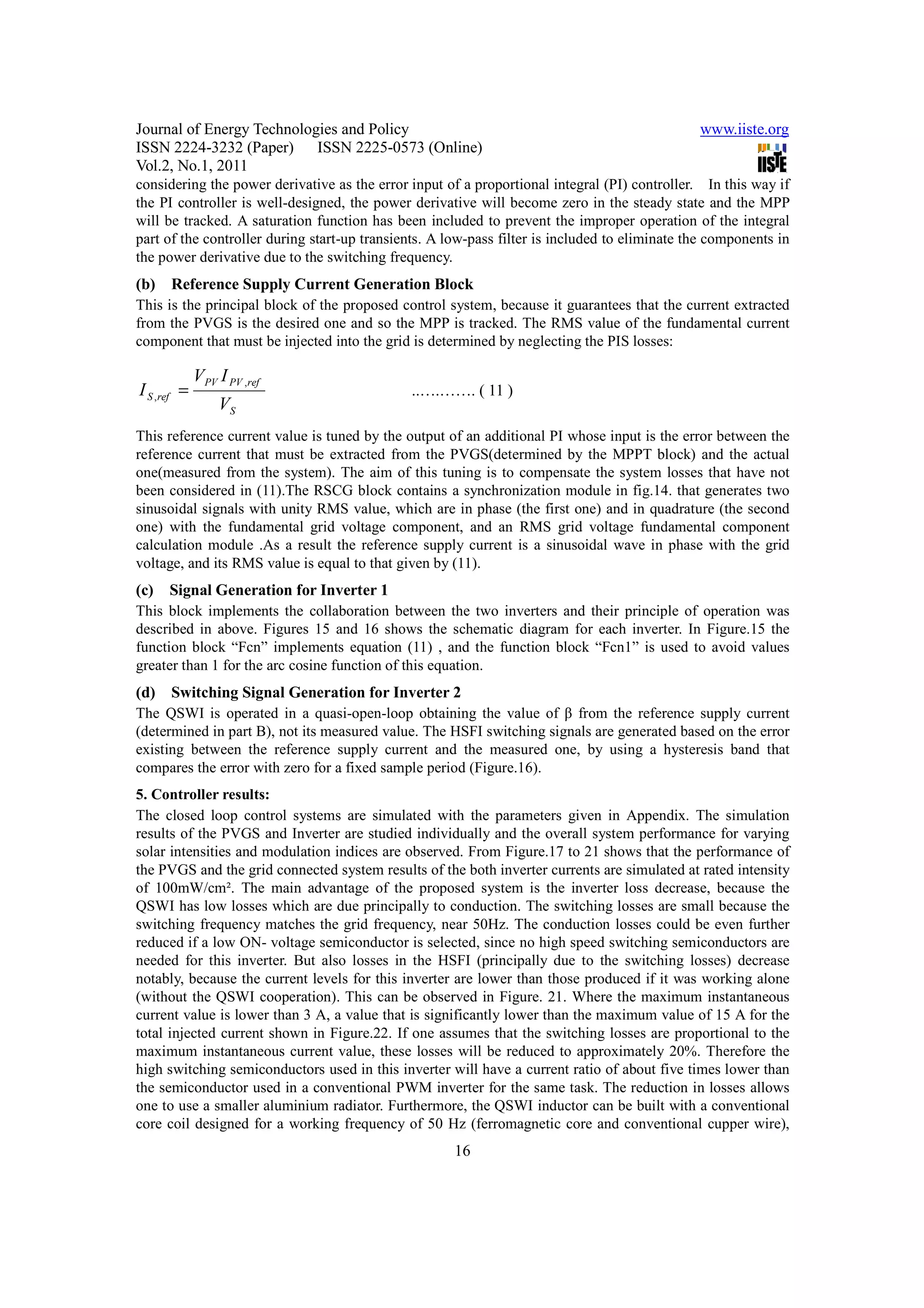 Journal of Energy Technologies and Policy                                                      www.iiste.org
ISSN 2224-3232 (Paper) ISSN 2225-0573 (Online)
Vol.2, No.1, 2011
considering the power derivative as the error input of a proportional integral (PI) controller. In this way if
the PI controller is well-designed, the power derivative will become zero in the steady state and the MPP
will be tracked. A saturation function has been included to prevent the improper operation of the integral
part of the controller during start-up transients. A low-pass filter is included to eliminate the components in
the power derivative due to the switching frequency.
(b) Reference Supply Current Generation Block
This is the principal block of the proposed control system, because it guarantees that the current extracted
from the PVGS is the desired one and so the MPP is tracked. The RMS value of the fundamental current
component that must be injected into the grid is determined by neglecting the PIS losses:

             VPV I PV ,ref
I S ,ref =                                    ..….……. ( 11 )
                  VS
This reference current value is tuned by the output of an additional PI whose input is the error between the
reference current that must be extracted from the PVGS(determined by the MPPT block) and the actual
one(measured from the system). The aim of this tuning is to compensate the system losses that have not
been considered in (11).The RSCG block contains a synchronization module in fig.14. that generates two
sinusoidal signals with unity RMS value, which are in phase (the first one) and in quadrature (the second
one) with the fundamental grid voltage component, and an RMS grid voltage fundamental component
calculation module .As a result the reference supply current is a sinusoidal wave in phase with the grid
voltage, and its RMS value is equal to that given by (11).
(c)   Signal Generation for Inverter 1
This block implements the collaboration between the two inverters and their principle of operation was
described in above. Figures 15 and 16 shows the schematic diagram for each inverter. In Figure.15 the
function block “Fcn” implements equation (11) , and the function block “Fcn1” is used to avoid values
greater than 1 for the arc cosine function of this equation.
(d) Switching Signal Generation for Inverter 2
The QSWI is operated in a quasi-open-loop obtaining the value of β from the reference supply current
(determined in part B), not its measured value. The HSFI switching signals are generated based on the error
existing between the reference supply current and the measured one, by using a hysteresis band that
compares the error with zero for a fixed sample period (Figure.16).
5. Controller results:
The closed loop control systems are simulated with the parameters given in Appendix. The simulation
results of the PVGS and Inverter are studied individually and the overall system performance for varying
solar intensities and modulation indices are observed. From Figure.17 to 21 shows that the performance of
the PVGS and the grid connected system results of the both inverter currents are simulated at rated intensity
of 100mW/cm². The main advantage of the proposed system is the inverter loss decrease, because the
QSWI has low losses which are due principally to conduction. The switching losses are small because the
switching frequency matches the grid frequency, near 50Hz. The conduction losses could be even further
reduced if a low ON- voltage semiconductor is selected, since no high speed switching semiconductors are
needed for this inverter. But also losses in the HSFI (principally due to the switching losses) decrease
notably, because the current levels for this inverter are lower than those produced if it was working alone
(without the QSWI cooperation). This can be observed in Figure. 21. Where the maximum instantaneous
current value is lower than 3 A, a value that is significantly lower than the maximum value of 15 A for the
total injected current shown in Figure.22. If one assumes that the switching losses are proportional to the
maximum instantaneous current value, these losses will be reduced to approximately 20%. Therefore the
high switching semiconductors used in this inverter will have a current ratio of about five times lower than
the semiconductor used in a conventional PWM inverter for the same task. The reduction in losses allows
one to use a smaller aluminium radiator. Furthermore, the QSWI inductor can be built with a conventional
core coil designed for a working frequency of 50 Hz (ferromagnetic core and conventional cupper wire),
                                                      16
 