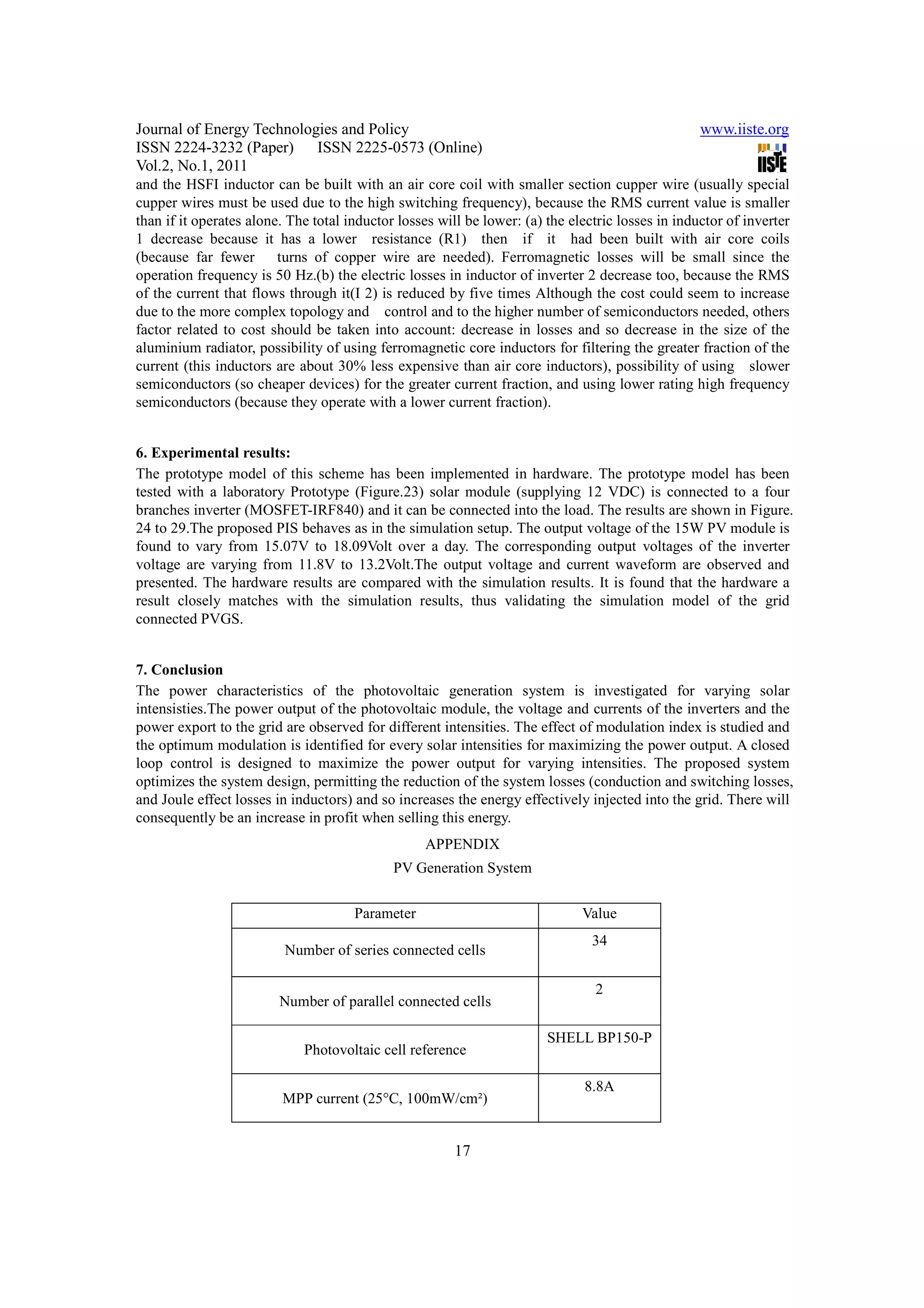 Journal of Energy Technologies and Policy                                                          www.iiste.org
ISSN 2224-3232 (Paper) ISSN 2225-0573 (Online)
Vol.2, No.1, 2011
and the HSFI inductor can be built with an air core coil with smaller section cupper wire (usually special
cupper wires must be used due to the high switching frequency), because the RMS current value is smaller
than if it operates alone. The total inductor losses will be lower: (a) the electric losses in inductor of inverter
1 decrease because it has a lower resistance (R1) then if it had been built with air core coils
(because far fewer turns of copper wire are needed). Ferromagnetic losses will be small since the
operation frequency is 50 Hz.(b) the electric losses in inductor of inverter 2 decrease too, because the RMS
of the current that flows through it(I 2) is reduced by five times Although the cost could seem to increase
due to the more complex topology and control and to the higher number of semiconductors needed, others
factor related to cost should be taken into account: decrease in losses and so decrease in the size of the
aluminium radiator, possibility of using ferromagnetic core inductors for filtering the greater fraction of the
current (this inductors are about 30% less expensive than air core inductors), possibility of using slower
semiconductors (so cheaper devices) for the greater current fraction, and using lower rating high frequency
semiconductors (because they operate with a lower current fraction).


6. Experimental results:
The prototype model of this scheme has been implemented in hardware. The prototype model has been
tested with a laboratory Prototype (Figure.23) solar module (supplying 12 VDC) is connected to a four
branches inverter (MOSFET-IRF840) and it can be connected into the load. The results are shown in Figure.
24 to 29.The proposed PIS behaves as in the simulation setup. The output voltage of the 15W PV module is
found to vary from 15.07V to 18.09Volt over a day. The corresponding output voltages of the inverter
voltage are varying from 11.8V to 13.2Volt.The output voltage and current waveform are observed and
presented. The hardware results are compared with the simulation results. It is found that the hardware a
result closely matches with the simulation results, thus validating the simulation model of the grid
connected PVGS.


7. Conclusion
The power characteristics of the photovoltaic generation system is investigated for varying solar
intensisties.The power output of the photovoltaic module, the voltage and currents of the inverters and the
power export to the grid are observed for different intensities. The effect of modulation index is studied and
the optimum modulation is identified for every solar intensities for maximizing the power output. A closed
loop control is designed to maximize the power output for varying intensities. The proposed system
optimizes the system design, permitting the reduction of the system losses (conduction and switching losses,
and Joule effect losses in inductors) and so increases the energy effectively injected into the grid. There will
consequently be an increase in profit when selling this energy.
                                                  APPENDIX
                                             PV Generation System


                                      Parameter                               Value
                                                                                34
                          Number of series connected cells

                                                                                2
                         Number of parallel connected cells

                                                                        SHELL BP150-P
                             Photovoltaic cell reference

                                                                              8.8A
                         MPP current (25°C, 100mW/cm²)


                                                        17
 