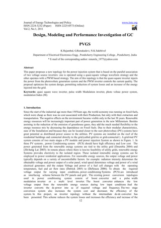 Journal of Energy Technologies and Policy                                                    www.iiste.org
ISSN 2224-3232 (Paper) ISSN 2225-0573 (Online)
Vol.2, No.1, 2011

         Design, Modeling and Performance Investigation of GC

                                                    PVGS
                                   K.Rajambal, G.Renukadevi, N.K.Sakthivel
         Department of Electrical Electronics Engg , Pondicherry Engineering College , Pondicherry ,India
                       * E-mail of the corresponding author: renunila_1977@yahoo.com


Abstract
This paper proposes a new topology for the power injection system that is based on the parallel association
of two voltage source inverters: one is operated using a quasi-square voltage waveform strategy and the
other operates with a PWM based strategy. The aim of this topology is that the quasi-square inverter injects
the power from the photovoltaic generation system and the PWM inverter controls the current quality. The
proposal optimizes the system design, permitting reduction of system losses and an increase of the energy
injected into the grid.
Keywords: quasi square wave inverter, pulse width Modulation inverter, photo voltaic power system,
modulation Index (M).



1. Introduction
Since the start of the industrial age more than 150Years ago, the world economy was running on fossil fuels,
which were cheap as there was no cost associated with their Production, but only with their extraction and
transportation. The negative effects on the environment became visible only in the last 30 years. Renewable
energy resources will be increasingly important part of power generation in the new Millennium. Besides
assisting in the reduction of the emission of greenhouse gases, they add the much needed flexibility to the
energy resource mix by decreasing the dependence on Fossil fuels. Due to their modular characteristics,
ease of the Installation and because they can be located closer to the user photovoltaic (PV) systems have
great potential as distributed power source to the utilities. PV systems are installed on the roof of the
residential buildings and connected directly to the grid.(called grid-tie or grid-connected ). A grid-tied PV
system consists of two main stages a PV module and power injection System as shown in Figure. 1. In
these PV systems , power Conditioning system (PCS) should have high efficiency and Low cost The
power generated from the renewable energy systems are tied to the utility grid (Doumbia 2004) and
(Jih-heng Lai 2003). In remote places where there is less/no feasibility of utility grids, renewable energy
Systems provides electricity to the isolated region. These isolated renewable energy systems can be
employed to power residential applications. For renewable energy sources, the output voltage and power
typically depends on a variety of uncontrollable factors. for example: radiation intensity determines the
obtainable voltage and power output of a solar panel, wind speed determines voltage and power of a wind
electrical generator; and the output Voltage and power of a fuel cell changes with the operating
temperature, fuel and air flow rates (Detrick 2005) to (DeSouza 2006). To obtain the required
voltage output for varying input conditions, power conditioning Systems (PCS) are introduced
as interfacing scheme between the PV panels and grid . The existing power conversion topologies
used in power conditioning system consist of boost converter and a pulse width
modulation inverter or a multi level inverter. The boost converter enhances the low
voltage output from the renewable energy sources during low input conditions And the
inverter converts the dc power into ac of required voltage and frequency. The two stage
conversion system also increases the system cost and decreases the efficiency of the
system. In this project, an inverter topology without the intermediate dc-dc converter has
been presented. This scheme reduces the system losses and increases the efficiency and increase of the
                                                    12
 