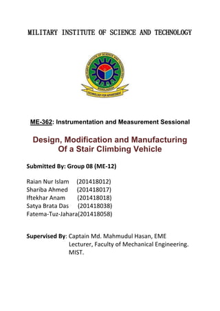 MILITARY INSTITUTE OF SCIENCE AND TECHNOLOGY
ME-362: Instrumentation and Measurement Sessional
Design, Modification and Manufacturing
Of a Stair Climbing Vehicle
Submitted By: Group 08 (ME-12)
Raian Nur Islam (201418012)
Shariba Ahmed (201418017)
Iftekhar Anam (201418018)
Satya Brata Das (201418038)
Fatema-Tuz-Jahara(201418058)
Supervised By: Captain Md. Mahmudul Hasan, EME
Lecturer, Faculty of Mechanical Engineering.
MIST.
 