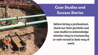Case Studies and
Success Stories
Before hiring a professional,
check out their portfolio and
case studies to acknowledge
whether they're trustworthy
or well-versed in their way of
work.
 