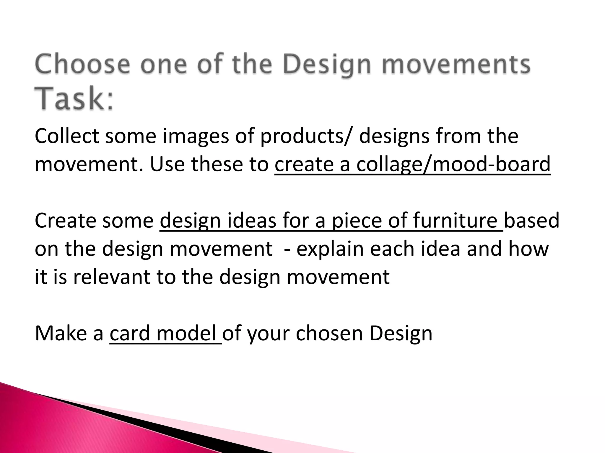 To learn how to apply Design history to current Design IdeasChoose one of the Design movements Task:Collect some images of products/ designs from the movement. Use these to create a collage/mood-boardCreate some design ideas for a piece of furniture based on the design movement - explain each idea and how it is relevant to the design movementMake a card model of your chosen Design