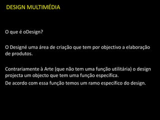 DESIGN MULTIMÉDIA
O que é oDesign?
O Designé uma área de criação que tem por objectivo a elaboração
de produtos.
Contrariamente à Arte (que não tem uma função utilitária) o design
projecta um objecto que tem uma função específica.
De acordo com essa função temos um ramo específico do design.
 