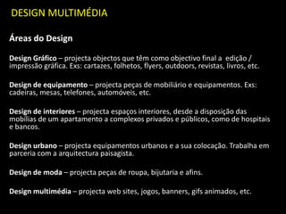 DESIGN MULTIMÉDIA
Áreas do Design
Design Gráfico – projecta objectos que têm como objectivo final a edição /
impressão gráfica. Exs: cartazes, folhetos, flyers, outdoors, revistas, livros, etc.
Design de equipamento – projecta peças de mobiliário e equipamentos. Exs:
cadeiras, mesas, telefones, automóveis, etc.
Design de interiores – projecta espaços interiores, desde a disposição das
mobílias de um apartamento a complexos privados e públicos, como de hospitais
e bancos.
Design urbano – projecta equipamentos urbanos e a sua colocação. Trabalha em
parceria com a arquitectura paisagista.
Design de moda – projecta peças de roupa, bijutaria e afins.
Design multimédia – projecta web sites, jogos, banners, gifs animados, etc.
 