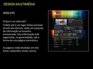 DESIGN MULTIMÉDIA
WEB SITE
O Que é um web site?
O Web site é um lugar (sítio) acessível
através da internet, onde um conjunto
de informação se encontra
armazenado. Esta informação está
organizada, na generalidade, sob a
forma de uma página electrónica.
As páginas estão divididas em três
áreas: cabeçalho, corpo, menus.
 