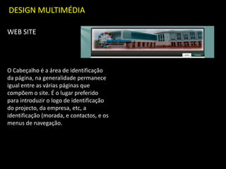 DESIGN MULTIMÉDIA
WEB SITE
O Cabeçalho é a área de identificação
da página, na generalidade permanece
igual entre as várias páginas que
compõem o site. É o lugar preferido
para introduzir o logo de identificação
do projecto, da empresa, etc, a
identificação (morada, e contactos, e os
menus de navegação.
 