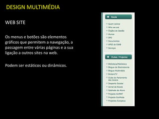 DESIGN MULTIMÉDIA
WEB SITE
Os menus e botões são elementos
gráficos que permitem a navegação, a
passagem entre várias páginas e a sua
ligação a outros sites na web.
Podem ser estáticos ou dinâmicos.
 