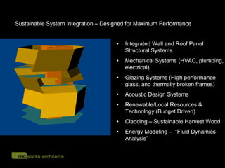 Sustainable System Integration – Designed for Maximum Performance


                                     •   Integrated Wall and Roof Panel
                                         Structural Systems
                                     •   Mechanical Systems (HVAC, plumbing,
                                         electrical)
                                     •   Glazing Systems (High performance
                                         glass, and thermally broken frames)
                                     •   Acoustic Design Systems
                                     •   Renewable/Local Resources &
                                         Technology (Budget Driven)
                                     •   Cladding – Sustainable Harvest Wood
                                     •   Energy Modeling – “Fluid Dynamics
                                         Analysis”
 