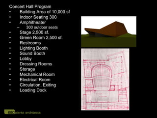 Concert Hall Program
•   Building Area of 10,000 sf
•   Indoor Seating 300
•   Amphitheater
    –      300 outdoor seats
•       Stage 2,500 sf.
•       Green Room 2,500 sf.
•       Restrooms
•       Lighting Booth
•       Sound Booth
•       Lobby
•       Dressing Rooms
•       Storage
•       Mechanical Room
•       Electrical Room
•       Circulation, Exiting
•       Loading Dock
 