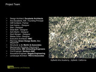 Project Team




•   Design Architect: Escalante Architects
•   Ana Escalante, AIA - Founding Principal
•   Cliff Cortland– Partner
•   Ivan Ivanov – Designer
•   Stan - Designer
•   Dicle Bath - Designer
•   Ashi Martin - Designer
•   Zach Morgan - Designer
•   Matias Cena - Designer
•   Executive Architects: HMC
•   Planning: Green Design Build, Alex
    Meyerhoff
•   Structural: J. A. Martin & Associates
•   Mechanical, Plumbing, Electrical &
    Sustainability: IBE Consulting Engineers
•   Civil Engineer: Sanborn A&E
•   Acoustical Engineer: Nagata Engineering
•   Landscape Architect: TKD & Associates

                                               Idyllwild Arts Academy , Idyllwild California
 