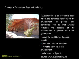 Concept: A Sustainable Approach to Design



                                      "Sustainability is an economic state
                                      where the demands placed upon the
                                      environment       by   people   and
                                      commerce can be met without
                                      reducing the capacity of the
                                      environment to provide for future
                                      generations.”
                                      •Leave the world better than you
                                      found it
                                      •Take no more than you need
                                      •Try not to harm life or the
                                      environment
                                      •Make amends if you do
                                      source: www.sustainability.ca
 
