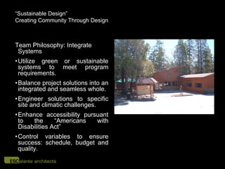 “Sustainable Design”
Creating Community Through Design



Team Philosophy: Integrate
 Systems
• Utilize green or sustainable
  systems to meet program
  requirements.
•Balance project solutions into an
 integrated and seamless whole.
• Engineer solutions to specific
  site and climatic challenges.
• Enhance accessibility pursuant
  to   the      “Americans  with
  Disabilities Act”
• Control variables to ensure
  success: schedule, budget and
  quality.
 