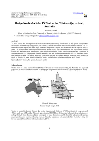Journal of Energy Technologies and Policy                                                         www.iiste.org
ISSN 2224-3232 (Paper) ISSN 2225-0573 (Online)
Vol.2, No.4, 2012


     Design Needs of A Solar PV System For Winton – Queensland,
                              Australia
                                                     Adrianus Amheka*
           School of Engineering, State Polytechnic of Kupang, PO box 139, Kupang 85361 NTT, Indonesia
    * E-mail of the corresponding author: adrianus.amheka@gmail.com


Abstract
To build a solar PV power plant in Winton the feasibility of installing a centralized of the system is required to
investigated in order to replacing gensets with a solar PV/battery installation that will meet the town’s needs. The PV
modules will last 20 years, the other major electronic components 10 years and the batteries will be replaced every 7
years. The estimate of the costs of gensets installed at the site is very high. Maintenance is also high on these units in
remote area. Estimate of the maintenance costs should to considered clearly. The inflation rate as 4.5% and use a
discount rate of 9.5%. The project is financed with 60% debt and the interest rate on debt is 7.5%. Therefore, firmly
that installed the solar PV system is cheaper rather than purchase new diesel powered gensets to meet the town’s
needs for the next 20 years. Which is the end of project life had earned remains unused fund is A$ 50 000.
Keywords: RET Screen, PV system, financial viability


1. Introduction
Winton Shire is a large locale of some 54 000kM2 located in western Queensland (Qld), Australia. The expected
population by 2011 will be between 1520 to 1560 people (Department of Infrastructure & planning, Qld Gov, 2010)




                                                 Figure 1. Winton map
                                              Source: Google image, 2010


Winton is located in Central Western Qld on the Landsborough Highway, 178kM northwest of Longreach and
470kM south-east of Mount Isa. Winton is approximately 1500kM from Brisbane and is home to diverse landscapes:
rolling Mitchell Grass Downs suddenly interrupted by mesa formations, starkly beautiful red earth and spinifex
country, and channel country, undulating plains as far as the eye can see with a myriad of dry channels, waiting for
the wet season (Winton Visitor Information Centre, 2010).




                                                            6
 