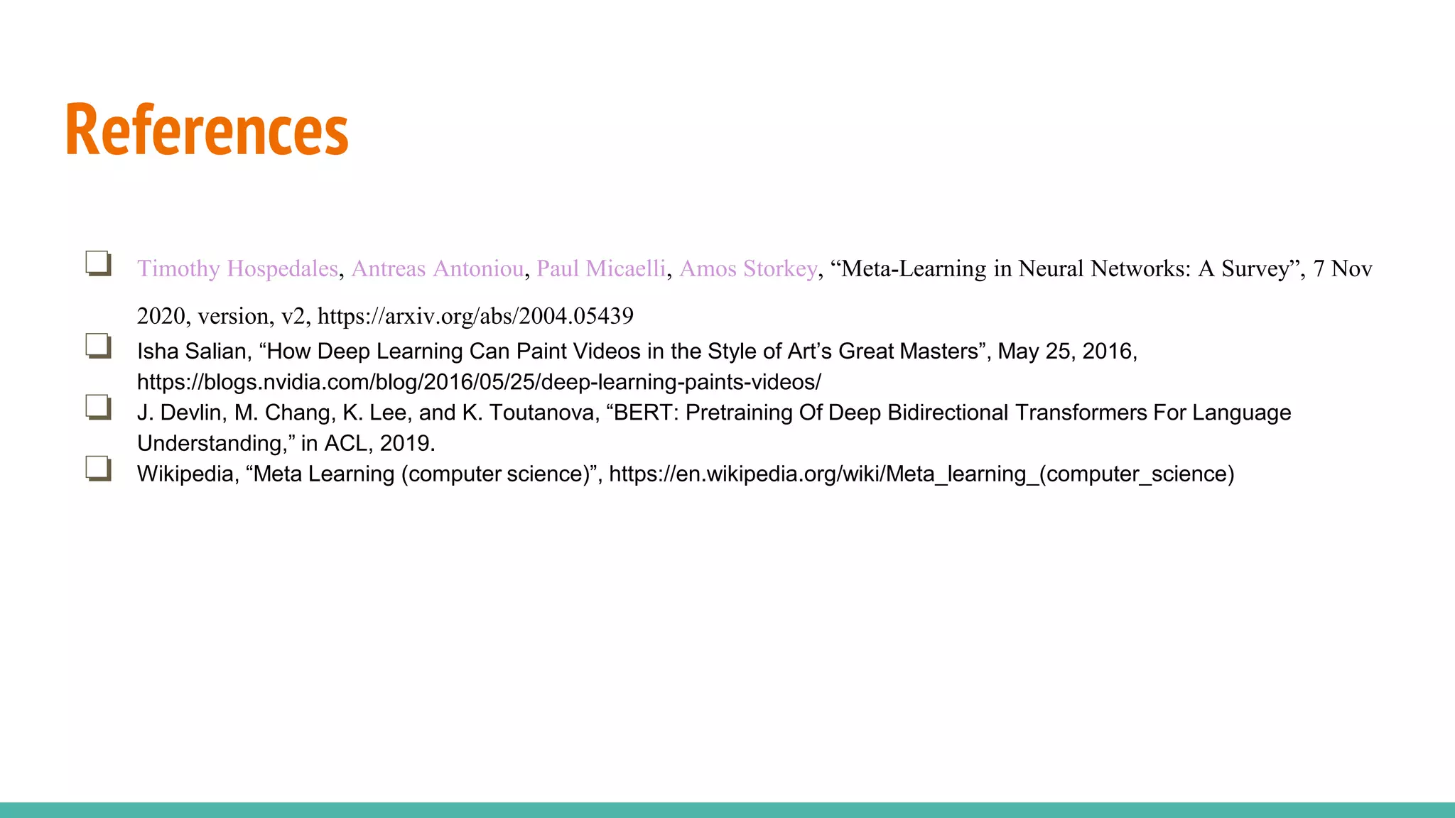 References
❏ Timothy Hospedales, Antreas Antoniou, Paul Micaelli, Amos Storkey, “Meta-Learning in Neural Networks: A Survey”, 7 Nov
2020, version, v2, https://arxiv.org/abs/2004.05439
❏ Isha Salian, “How Deep Learning Can Paint Videos in the Style of Art’s Great Masters”, May 25, 2016,
https://blogs.nvidia.com/blog/2016/05/25/deep-learning-paints-videos/
❏ J. Devlin, M. Chang, K. Lee, and K. Toutanova, “BERT: Pretraining Of Deep Bidirectional Transformers For Language
Understanding,” in ACL, 2019.
❏ Wikipedia, “Meta Learning (computer science)”, https://en.wikipedia.org/wiki/Meta_learning_(computer_science)
 