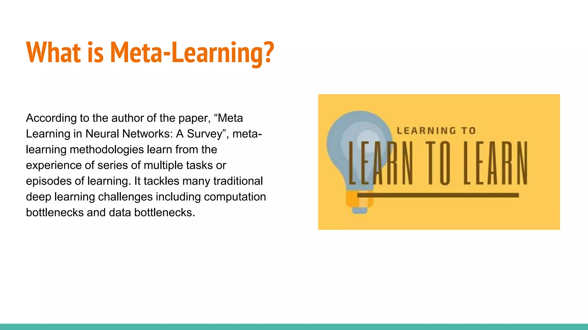 What is Meta-Learning?
According to the author of the paper, “Meta
Learning in Neural Networks: A Survey”, meta-
learning methodologies learn from the
experience of series of multiple tasks or
episodes of learning. It tackles many traditional
deep learning challenges including computation
bottlenecks and data bottlenecks.
 
