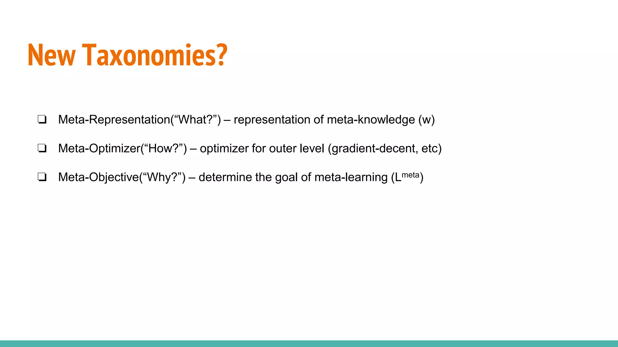 New Taxonomies?
❏ Meta-Representation(“What?”) – representation of meta-knowledge (w)
❏ Meta-Optimizer(“How?”) – optimizer for outer level (gradient-decent, etc)
❏ Meta-Objective(“Why?”) – determine the goal of meta-learning (Lmeta)
 