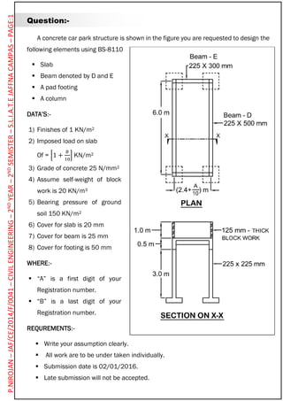 Question:-
A concrete car park structure is shown in the figure you are requested to design the
following elements using BS-8110
 Slab
 Beam denoted by D and E
 A pad footing
 A column
DATA’S:-
1) Finishes of 1 KN/m2
2) Imposed load on slab
Of = [1 +
𝐵
10
] KN/m2
3) Grade of concrete 25 N/mm2
4) Assume self-weight of block
work is 20 KN/m3
5) Bearing pressure of ground
soil 150 KN/m2
6) Cover for slab is 20 mm
7) Cover for beam is 25 mm
8) Cover for footing is 50 mm
WHERE:-
 “A” is a first digit of your
Registration number.
 “B” is a last digit of your
Registration number.
REQUREMENTS:-
 Write your assumption clearly.
 All work are to be under taken individually.
 Submission date is 02/01/2016.
 Late submission will not be accepted.
P.NIROJAN–JAF/CE/2014/F/0041–CIVILENGINEERING–2NDYEAR–2NDSEMISTER–S.L.I.A.T.EJAFFNACAMPAS–PAGE:1
 