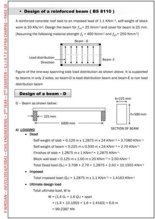  Design of a reinforced beam ( BS 8110 )
A reinforced concrete roof slab to an imposed load of 1.1 KNm−2, self-weight of block
work is 20 KN/m3. Design the beam for 𝑓𝑐𝑢= 25 Nmm-2 and cover for beam is 25 mm.
[Assuming the following material strength 𝑓𝑦 = 460 Nmm-2 and 𝑓𝑦𝑣= 250 Nmm-2]
Figure of the one-way spanning slab load distribution as shown above. It is supported
by beams in only 2 sides, so beam-D is load distribution beam and beam-E is non load
distribution beam
Design of a beam - D
D – Beam as shown below:
a) LOADING
 Dead
Self-weight of slab = 0.120 m x 1.2875 m x 24 KNm−3 = 3.7080 KNm−1
Self-weight of beam = 0.225 m x 0.500 m x 24 KNm−3 = 2.70 KNm−1
Finishes of slab = 1.2875 m x 1 KNm-2 = 1.2875 KNm−1
Block wall load = 0.125 m x 1.00 m x 20 KNm−3 = 2.50 KNm−1
Total Dead load (Gk) = 3.708 + 2.70 + 1.2875 + 2.50 = 10.1955 KNm-1
 Imposed
Total imposed load (Qk) = 1.2875 m x 1.1 KNm−2 = 1.4163 KNm-1
 Ultimate design load
Total ultimate load, W is
W = (1.4 Gk + 1.6 Qk) × span
= (1.4 × 10.1955 + 1.6 × 1.4163) × 6.0 m
= 99.2387 KN
Beam - D
Beam- E
225 mm
6000 mm
h=500 mm
b=225 mm
SECTION OF BEAM
Load distribution
Direction
P.NIROJAN–JAF/CE/2014/F/0041–CIVILENGINEERING–2NDYEAR–2NDSEMISTER–S.L.I.A.T.EJAFFNACAMPAS–PAGE:10
 