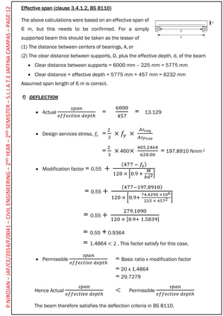 Effective span (clause 3.4.1.2, BS 8110)
The above calculations were based on an effective span of
6 m, but this needs to be confirmed. For a simply
supported beam this should be taken as the lesser of
(1) The distance between centers of bearings, A, or
(2) The clear distance between supports, D, plus the effective depth, d, of the beam
 Clear distance between supports = 6000 mm – 225 mm = 5775 mm
 Clear distance + effective depth = 5775 mm + 457 mm = 6232 mm
Assumed span length of 6 m is correct.
f) DEFLECTION
 Actual
𝑠𝑝𝑎𝑛
𝑒𝑓𝑓𝑒𝑐𝑡𝑖𝑣𝑒 𝑑𝑒𝑝𝑡ℎ
=
6000
457
= 13.129
 Design services stress, 𝑓𝑠 =
2
3
× 𝑓𝑦 ×
𝐴𝑠 𝑟𝑒𝑞
𝐴𝑠 𝑃𝑟𝑜𝑣
=
2
3
× ×
405.2464
628.00
= 197.8910 Nmm-2
 Modification factor = 0.55 +
(477 − 𝑓𝑠)
120 × [0.9 +
𝑀
𝑏𝑑2]
= 0.55 +
(477−197.8910)
120 × [0.9+
74.4290 ×106
225 × 4572 ]
= 0.55 +
279.1090
120 × [0.9+ 1.5839]
= 0.55 + 0.9364
= 1.4864 < 2 , This factor satisfy for this case.
 Permissible
𝑠𝑝𝑎𝑛
𝑒𝑓𝑓𝑒𝑐𝑡𝑖𝑣𝑒 𝑑𝑒𝑝𝑡ℎ
= Basic ratio x modification factor
= 20 x 1.4864
= 29.7279
Hence Actual
𝑠𝑝𝑎𝑛
𝑒𝑓𝑓𝑒𝑐𝑡𝑖𝑣𝑒 𝑑𝑒𝑝𝑡ℎ
< Permissible
𝑠𝑝𝑎𝑛
𝑒𝑓𝑓𝑒𝑐𝑡𝑖𝑣𝑒 𝑑𝑒𝑝𝑡ℎ
The beam therefore satisfies the deflection criteria in BS 8110.
460
P.NIROJAN–JAF/CE/2014/F/0041–CIVILENGINEERING–2NDYEAR–2NDSEMISTER–S.L.I.A.T.EJAFFNACAMPAS–PAGE:12
 