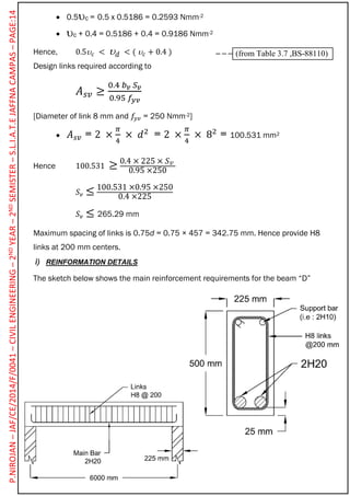  0.5c = 0.5 x 0.5186 = 0.2593 Nmm-2
 c + 0.4 = 0.5186 + 0.4 = 0.9186 Nmm-2
Hence, 0.5 𝑐 <  𝑑 < (  𝑐 + 0.4 )
Design links required according to
𝐴 𝑠𝑣 ≥
0.4 𝑏 𝑣 𝑆 𝑣
0.95 𝑓𝑦𝑣
[Diameter of link 8 mm and 𝑓𝑦𝑣 = 250 Nmm-2]
 𝐴 𝑠𝑣 = 2 ×
𝜋
4
× 𝑑2
= 2 ×
𝜋
4
× 82
= 100.531 mm2
Hence 100.531 ≥ 0.4 × 225 × 𝑆 𝑣
0.95 ×250
𝑆 𝑣 ≤ 100.531 ×0.95 ×250
0.4 ×225
𝑆 𝑣 ≤ 265.29 mm
Maximum spacing of links is 0.75d = 0.75 × 457 = 342.75 mm. Hence provide H8
links at 200 mm centers.
i) REINFORMATION DETAILS
The sketch below shows the main reinforcement requirements for the beam “D”
(from Table 3.7 ,BS-88110)
P.NIROJAN–JAF/CE/2014/F/0041–CIVILENGINEERING–2NDYEAR–2NDSEMISTER–S.L.I.A.T.EJAFFNACAMPAS–PAGE:14
 