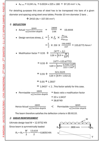  Asmin = 0.24% Ac = 0.0024 x 225 x 180 = 97.20 mm2 < As
For detailing purposes this area of steel has to be transposed into bars of a given
diameter and spacing using steel area tables. Provide 10 mm diameter 2 bars .
 2H10 (As = 157.00 mm2)
l) DEFLECTION
 Actual
𝑠𝑝𝑎𝑛
𝑒𝑓𝑓𝑒𝑐𝑡𝑖𝑣𝑒 𝑑𝑒𝑝𝑡ℎ
=
2800
144
= 19.4444
 Design services stress, 𝑓𝑠 =
2
3
× 𝑓𝑦 ×
𝐴𝑠 𝑟𝑒𝑞
𝐴𝑠 𝑃𝑟𝑜𝑣
=
2
3
× ×
146.6482
157
= 155.6775 Nmm-2
 Modification factor = 0.55 +
(477 − 𝑓𝑠)
120 × [0.9 +
𝑀
𝑏𝑑2]
= 0.55 +
(477−155.6775)
120 × [0.9+
4.7646 ×106
225 × 1442 ]
= 0.55 +
321.3225
120 × [0.9+ 1.0212]
= 0.55 + 1.3937
= 1.9437 < 2 , This factor satisfy for this case.
 Permissible
𝑠𝑝𝑎𝑛
𝑒𝑓𝑓𝑒𝑐𝑡𝑖𝑣𝑒 𝑑𝑒𝑝𝑡ℎ
= Basic ratio x modification factor
= 20 x 1.9437
= 38.8749
Hence Actual
𝑠𝑝𝑎𝑛
𝑒𝑓𝑓𝑒𝑐𝑡𝑖𝑣𝑒 𝑑𝑒𝑝𝑡ℎ
< Permissible
𝑠𝑝𝑎𝑛
𝑒𝑓𝑓𝑒𝑐𝑡𝑖𝑣𝑒 𝑑𝑒𝑝𝑡ℎ
The beam therefore satisfies the deflection criteria in BS 8110.
j) SHEAR REINFORCEMENT
Ultimate design load W = 12.9752 KN
Since beam is symmetrically loaded
RA = RB =
𝑊
2
=
13.610
2
= 6.8050 KN
250
RBRA 2800 mm
W
V
V
P.NIROJAN–JAF/CE/2014/F/0041–CIVILENGINEERING–2NDYEAR–2NDSEMISTER–S.L.I.A.T.EJAFFNACAMPAS–PAGE:19
 