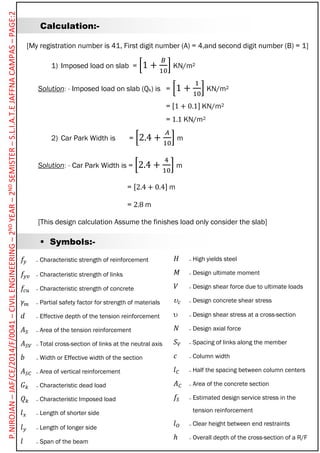 P.NIROJAN–JAF/CE/2014/F/0041–CIVILENGINEERING–2NDYEAR–2NDSEMISTER–S.L.I.A.T.EJAFFNACAMPAS–PAGE:2
Calculation:-
[My registration number is 41, First digit number (A) = 4,and second digit number (B) = 1]
1) Imposed load on slab = [1 +
𝐵
10
] KN/m2
Solution: - Imposed load on slab (Qk) is = [1 +
1
10
] KN/m2
= [1 + 0.1] KN/m2
= 1.1 KN/m2
2) Car Park Width is = [2.4 +
𝐴
10
] m
Solution: - Car Park Width is = [2.4 +
4
10
] m
= [2.4 + 0.4] m
= 2.8 m
[This design calculation Assume the finishes load only consider the slab]
 Symbols:-
𝑓𝑦 – Characteristic strength of reinforcement
𝑓𝑦𝑣 – Characteristic strength of links
𝑓𝑐𝑢 – Characteristic strength of concrete
𝛾 𝑚 – Partial safety factor for strength of materials
𝑑 – Effective depth of the tension reinforcement
𝐴 𝑆 – Area of the tension reinforcement
𝐴 𝑆𝑉 – Total cross-section of links at the neutral axis
𝑏 – Width or Effective width of the section
𝐴 𝑆𝐶 – Area of vertical reinforcement
𝐺 𝑘 – Characteristic dead load
𝑄 𝑘 – Characteristic Imposed load
𝑙 𝑥 – Length of shorter side
𝑙 𝑦 – Length of longer side
𝑙 – Span of the beam
𝐻 – High yields steel
𝑀 – Design ultimate moment
𝑉 – Design shear force due to ultimate loads
 𝑐 – Design concrete shear stress
 – Design shear stress at a cross-section
𝑁 – Design axial force
𝑆 𝑉 – Spacing of links along the member
𝑐 – Column width
𝑙 𝐶 – Half the spacing between column centers
𝐴 𝐶 – Area of the concrete section
𝑓𝑆 – Estimated design service stress in the
tension reinforcement
𝑙 𝑂 – Clear height between end restraints
ℎ – Overall depth of the cross-section of a R/F
 