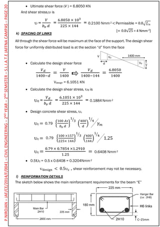  Ultimate shear force (V ) = 6.8050 KN
And shear stress, is
 =
𝑉
𝑏 𝑣 𝑑
=
6.8050 × 103
225 × 144
= 0.2100 Nmm-2 < Permissible = 0.8√𝑓𝑐𝑢
k) SPACING OF LINKS
All through the shear force will be maximum at the face of the support. The design shear
force for uniformly distributed load is at the section “d” from the face
 Calculate the design shear force
𝑉 𝑑
1400−𝑑
=
𝑉
1400
𝑉 𝑑
1400−144
=
6.8050
1400
Vdesign = 6.1051 KN
 Calculate the design shear stress, d is
d =
𝑉 𝑑
𝑏 𝑣 𝑑
=
6.1051 × 103
225 × 144
= 0.1884 Nmm-2
 Design concrete shear stress, c
c = {
100 𝐴𝑠
𝑏 𝑣 𝑑
}
1
3⁄
(
400
𝑑
)
1
4⁄
𝛾 𝑚
c = {
100 ×157
225× 144
}
1
3⁄
(
400
144
)
1
4⁄
1.25
c =
0.79 × 0.7854 ×1.2910
1.25
= 0.6408 Nmm-2
 0.5c = 0.5 x 0.6408 = 0.3204Nmm-2
design < 0.5c , shear reinforcement may not be necessary.
l) REINFORMATION DETAILS
The sketch below shows the main reinforcement requirements for the beam “E”
[= 0.8√25 = 4 Nmm-2
]
V
Vdd
V Vd
1400 mm
0.79
0.79
C–25mm
P.NIROJAN–JAF/CE/2014/F/0041–CIVILENGINEERING–2NDYEAR–2NDSEMISTER–S.L.I.A.T.EJAFFNACAMPAS–PAGE:20
 