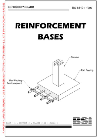 REINFORCEMENT
BASES
BS 8110 : 1997
PART – 1 , SECTION 3 , CLAUSE 3.11 [ Bases ]
P.NIROJAN–JAF/CE/2014/F/0041–CIVILENGINEERING–2NDYEAR–2NDSEMISTER–S.L.I.A.T.EJAFFNACAMPAS–PAGE:21
 