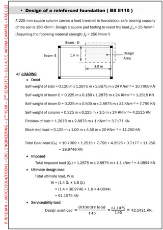  Design of a reinforced foundation ( BS 8110 )
A 225 mm square column carries a load transmit to foundation, safe bearing capacity
of the soil is 150 KNm-2. Design a square pad footing to resist the load.𝑓𝑐𝑢= 25 Nmm-2
[Assuming the following material strength 𝑓𝑦 = 250 Nmm-2]
a) LOADING
 Dead
Self-weight of slab = 0.120 m x 1.2875 m x 2.8875 m x 24 KNm−3 = 10.7069 KN
Self-weight of beam-E = 0.225 m x 0.180 x 1.2875 m x 24 KNm−3 = 1.2515 KN
Self-weight of beam-D = 0.225 m x 0.500 m x 2.8875 m x 24 KNm−3 = 7.796 KN
Self-weight of column = 0.225 m x 0.225 m x 3.5 m x 24 KNm−3 = 4.2525 KN
Finishes of slab = 1.2875 m x 2.8875 m x 1 KNm-2 = 3.7177 KN
Block wall load = 0.125 m x 1.00 m x 4.50 m x 20 KNm−3 = 11.250 KN
Total Dead load (Gk) = 10.7069 + 1.2515 + 7.796 + 4.2525 + 3.7177 + 11.250
= 38.9746 KN
 Imposed
Total imposed load (Qk) = 1.2875 m x 2.8875 m x 1.1 kNm−2 = 4.0894 KN
 Ultimate design load
Total ultimate load, W is
W = (1.4 Gk + 1.6 Qk)
= (1.4 × 38.9746 + 1.6 × 4.0894)
= 61.1075 KN
 Serviceability load
Design axial load =
𝑈𝑙𝑡𝑖𝑚𝑎𝑡𝑒 𝑙𝑜𝑎𝑑
1.45
= 61.1075
1.45
= 42.1431 KN.
Beam - D
Beam- E
Design
Area
3.0 m
1.4 m
P.NIROJAN–JAF/CE/2014/F/0041–CIVILENGINEERING–2NDYEAR–2NDSEMISTER–S.L.I.A.T.EJAFFNACAMPAS–PAGE:22
 