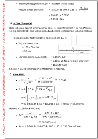 davg
cover
Φ
 Maximum design moment (M) = Resultant force x length
(Occurs at face of column) = ( 169.7431 x 0.6 x 0.1875 ) x
0.1875
2
= 19.0961 x 0.0938
= 1.7912 KNm
e) ULTIMATE MOMENT
Base to be cast against blinding, hence cover (c) to reinforcement = 50 mm (Assume
10 mm diameter (Φ) bars will be needed as bending reinforcement in both directions.
Hence, average effective depth of reinforcement, davg is
 davg = h – cover – Φ
= 150 – 50 – 10
= 90 mm
 Ultimate design moment (Mu) = 0.156𝑓𝑐𝑢 bd2
= 0.156 x 25 Nmm-2 x 0.6 m x 902 mm2
= 18.9540 KNm
Since M < Mu, no compression reinforcement is required.
f) MAIN STEEL
 K =
𝑀
𝑓 𝑐𝑢 b𝑑2 =
1.7912 × 106
25 ×600 × 902 = 0.0147
 Z = 𝑑 [ 0.5 + √0.25 − 𝐾
0.9⁄ ]
= 90 [ 0.5 + √0.25 − 0.0147
0.9⁄ ]
= 90 [ 0.9834 ] mm = 88.5052 mm > 0.95𝑑 (= 85.50 mm)
Hence Z = 0.95𝑑 (= 85.50 mm)
 As =
𝑀
0.95 × 𝑓𝑦 ×𝑍
=
1.7912 × 106
0.95 ×250 × 85.5
= 88.2093 mm2
 Asmin = 0.24% Ac = 0.0024 x 600 x 150 = 216.00 mm2 > As
P.NIROJAN–JAF/CE/2014/F/0041–CIVILENGINEERING–2NDYEAR–2NDSEMISTER–S.L.I.A.T.EJAFFNACAMPAS–PAGE:24
 
