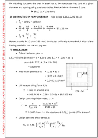For detailing purposes this area of steel has to be transposed into bars of a given
diameter and spacing using steel area tables. Provide 10 mm diameter 3 bars.
 3H10 (As = 236 mm2)
g) DISTRIBUTION OF REINFORCEMENT (See clause 3.11.3.2, BS 8110)
 𝑙 𝑐 = 600/2 = 300 mm

3𝑐
4
+
9𝑑
4
=
3 × 225
4
+
9 ×90
4
= 371.25 mm
 𝑙 𝑐 <
3𝑐
4
+
9𝑑
4
Hence, provide 3H10 (As = 236 mm2) distributed uniformly across the full width of the
footing parallel to the x–x and y–y axis.
h) PUNCH SHEAR
 Critical perimeter, pcrit, is
[ pcrit = column perimeter + 8 × 1.5d ] OR [ pcrit = 4 ( 225 + 3d ) ]
pcrit = ( 4 x 225 ) + ( 8 x 1.5 x 90 )
= 1980 mm
 Area within perimeter is = ( 225 + 3d )2
= ( 225 + 3 x 90 )2
= 0.2450 x 106 mm2
 Ultimate punching force, V, is
V = load on shaded area
= 169.7431 × ( 0.36 – 0.245) = 19.5205 KN
 Design punching shear stress,  , is
 =
𝑉
𝑃 𝑐𝑟𝑖 ×𝑑
=
19.5205 ×103
1980 ×90
= 0.1095 Nmm-2 < Permissible = 0.8√𝑓𝑐𝑢
 Design concrete shear stress, c
c = {
100 𝐴𝑠
𝑏 𝑣 𝑑
}
1
3⁄
(
400
𝑑
)
1
4⁄
𝛾 𝑚
1.5d
225 + 3d
0.79
[= 0.8√25 = 4 Nmm-2
]
P.NIROJAN–JAF/CE/2014/F/0041–CIVILENGINEERING–2NDYEAR–2NDSEMISTER–S.L.I.A.T.EJAFFNACAMPAS–PAGE:25
 