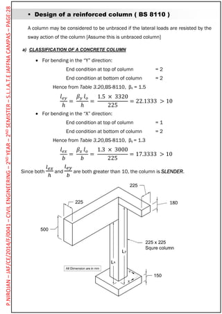  Design of a reinforced column ( BS 8110 )
A column may be considered to be unbraced if the lateral loads are resisted by the
sway action of the column [Assume this is unbraced column]
a) CLASSIFICATION OF A CONCRETE COLUMN
 For bending in the “Y” direction:
End condition at top of column = 2
End condition at bottom of column = 2
Hence from Table 3.20,BS-8110, βx = 1.5
𝑙 𝑒𝑦
ℎ
=
𝛽 𝑦 𝑙 𝑜
ℎ
=
1.5 × 3320
225
= 22.1333 > 10
 For bending in the “X” direction:
End condition at top of column = 1
End condition at bottom of column = 2
Hence from Table 3.20,BS-8110, βy = 1.3
𝑙 𝑒𝑥
𝑏
=
𝛽𝑥 𝑙 𝑜
𝑏
=
1.3 × 3000
225
= 17.3333 > 10
Since both
𝑙 𝑒𝑥
ℎ
and
𝑙 𝑒𝑦
𝑏
are both greater than 10, the column is SLENDER.
180
P.NIROJAN–JAF/CE/2014/F/0041–CIVILENGINEERING–2NDYEAR–2NDSEMISTER–S.L.I.A.T.EJAFFNACAMPAS–PAGE:28
 