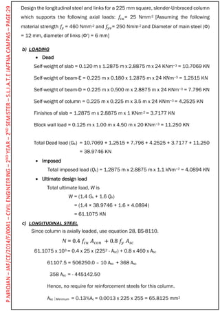 Design the longitudinal steel and links for a 225 mm square, slender-Unbraced column
which supports the following axial loads: 𝑓𝑐𝑢= 25 Nmm-2 [Assuming the following
material strength 𝑓𝑦 = 460 Nmm-2 and 𝑓𝑦𝑣= 250 Nmm-2 and Diameter of main steel (Φ)
= 12 mm, diameter of links (Φ′) = 6 mm]
b) LOADING
 Dead
Self-weight of slab = 0.120 m x 1.2875 m x 2.8875 m x 24 KNm−3 = 10.7069 KN
Self-weight of beam-E = 0.225 m x 0.180 x 1.2875 m x 24 KNm−3 = 1.2515 KN
Self-weight of beam-D = 0.225 m x 0.500 m x 2.8875 m x 24 KNm−3 = 7.796 KN
Self-weight of column = 0.225 m x 0.225 m x 3.5 m x 24 KNm−3 = 4.2525 KN
Finishes of slab = 1.2875 m x 2.8875 m x 1 KNm-2 = 3.7177 KN
Block wall load = 0.125 m x 1.00 m x 4.50 m x 20 KNm−3 = 11.250 KN
Total Dead load (Gk) = 10.7069 + 1.2515 + 7.796 + 4.2525 + 3.7177 + 11.250
= 38.9746 KN
 Imposed
Total imposed load (Qk) = 1.2875 m x 2.8875 m x 1.1 kNm−2 = 4.0894 KN
 Ultimate design load
Total ultimate load, W is
W = (1.4 Gk + 1.6 Qk)
= (1.4 × 38.9746 + 1.6 × 4.0894)
= 61.1075 KN
c) LONGITUDINAL STEEL
Since column is axially loaded, use equation 28, BS-8110.
N = 0.4 𝑓𝑐𝑢 𝐴 𝑐𝑜𝑛 + 0.8 𝑓𝑦 𝐴 𝑠𝑐
61.1075 x 103 = 0.4 x 25 x (2252 - Asc) + 0.8 x 460 x Asc
61107.5 = 506250.0 – 10 Asc + 368 Asc
358 Asc = - 445142.50
Hence, no require for reinforcement steels for this column.
Asc Minimum = 0.13%Ac = 0.0013 x 225 x 255 = 65.8125 mm2
P.NIROJAN–JAF/CE/2014/F/0041–CIVILENGINEERING–2NDYEAR–2NDSEMISTER–S.L.I.A.T.EJAFFNACAMPAS–PAGE:29
 